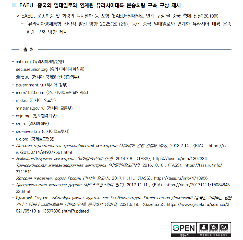 ③국제협력 러시아가 주도하는 유라시아경제연합(EAEU)*은 철도운송회랑을 포함한 EAEU 차원의 교통서비스 공동시장 조성뿐만 아니라, EAEU-중국 일대일로 연계에 기반한 유라시아 운송회랑 구축 구상중
* 역외 국가에 대한 공동관세 부과, 조율된 거시경제정책 및 통화정책을 지향하는 지역기구 / 회원국은 러시아, 카자흐스탄, 벨라루스, 아르메니아, 키르기스스탄 5개국 / EAEU는 중국과 경제무역협력협정(2018.5월), 인도와 자유무역지대 조성 협상 개시 선언
(2017.6월), 이란과 자유무역지대 조성을 위한 일시적 협약 체결(2018.5월) 등 경제협력 추진 중
■ 유럽과 중국을 연결하는 물류루트로서 유라시아 대륙의 잠재력
 ￮ 최근 중국-EU 간 교역량이 꾸준히 증가하는 가운데 양측 교역의
98%는 해상루트*를 이용하고 있으나, 인도양 등 해상루트의 병목
현상으로 운송지연이 발생함에 따라 중국은 육상루트**를 포함한
물류루트 다변화 모색 중
 * 중국-EU 해상운송루트 : 남중국해-말라카해협-인도양. 호르무즈해협/수에즈-지중해 등
 ** 중국-EU 육상운송루트 : ▴중국-러시아-유럽 ▴중국-카자흐스탄-러시아-유럽 ▴중국-카자흐스탄-중동-유럽 등 
[2015~2019 중국의 대EU 수출량(십억 달러]
￮ 최근 해상운송의 비용이 높아짐에 따라, EAEU 내 철도운송의 가격경쟁력은 상대적으로 강화되는 추세
[2018~2019 EAEU 영토를 지나는 해상 및 철도수송 화물수송 가격 동향]
￮ EAEU 육상인프라로 운송가능한 통과화물은 연간 21.6백만톤(1백만 TEU*)으로 평가되는 가운데, 2019년
EAEU 철도로 수송한 중국-유럽 통과화물은 1.4백만톤 * 1TEU=20피트 컨테이너
■ EAEU 차원의 교통서비스 공동시장 조성 추진 중
 ￮ 철도*를 포함한 유라시아 대륙의 물류 잠재력 실현을 위해 EAEU 차원의 조율된 교통정책 및 시장규제 메
커니즘 마련, 기존·신설 물류인프라 평가 등 추진 노력 중
 * 2019년 EAEU의 전체 철도수송량은 약 18.4억톤(러시아 13억톤)
 - 2018년 주요국 철도수송량(톤) : 러시아 13억톤, 중국 40억톤, 인도 17억톤, 미국 15억톤, 독일 4억톤
[EAEU 주요 국제운송회랑]
■ EAEU, 중국의 일대일로와 연계된 유라시아대륙 운송회랑 구축 구상 제시
 ￮ EAEU, 운송회랑 및 회랑의 디지털화 등 포함 ‘EAEU-일대일로 연계 구상’을 중국 측에 전달(’20.10월) - 「유라시아경제통합 전략적 발전 방향 2025(’20.12월)」 등에 중국 일대일로와 연계한 유라시아 대륙 운송
회랑 구축 방향 제시 
출 처
- eabr.org (유라시아개발은행) - eec.eaeunion.org (유라시아경제위원회) - diritc.ru (러시아 국제운송회랑관리부) - government.ru (러시아 정부) - index1520.com (유라시아철도연합인덱스) - mid.ru (러시아 외교부) - mintrans.gov.ru (러시아 교통부) - osjd.org (철도협력기구) - rzd.ru (러시아철도) - rzd-invest.ru (러시아철도투자) - uic.org (국제철도연맹) - История строительства Транссибирской магистрали (시베리아 간선 건설의 역사), 2013.7.14., <RIA>, https://ria.
ru/20130714/949077561.html - Байкало-Амурская магистраль (바이칼-아무리 간선), 2014.7.8., <TASS>, https://tass.ru/info/1302334 - Транссибирская железнодорожная магистраль (시베리아철도간선), 2016.10.18., <TASS>, https://tass.ru/info/
3711511 - История железных дорог России (러시아 철도사), 2017.11.11., <TASS>, https://tass.ru/info/4718956 - Царскосельская железная дорога (차르스코셀스카야 철도), 2017.11.11., [RIA], https://ria.ru/20171111/15084645
33.html - Дмитрий Окунев, «Китайцы умеют ждать»: как Горбачев отдал Китаю остров Даманский (중국은 기다리는 법을
안다 : 어쩌다 고르바초프는 다만스키섬을 중국에서 넘겼나), 2021.5.19., [Gazeta.ru], https://www.gazeta.ru/science/2
021/05/18_a_13597898.shtml?updated